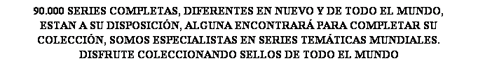 Cuadro de texto: 90.000 SERIES COMPLETAS, DIFERENTES EN NUEVO Y DE TODO EL MUNDO,
ESTAN A SU DISPOSICI�N, ALGUNA ENCONTRAR� PARA COMPLETAR SU
COLECCI�N, SOMOS ESPECIALISTAS EN SERIES TEM�TICAS MUNDIALES.
DISFRUTE COLECCIONANDO SELLOS DE TODO EL MUNDO
